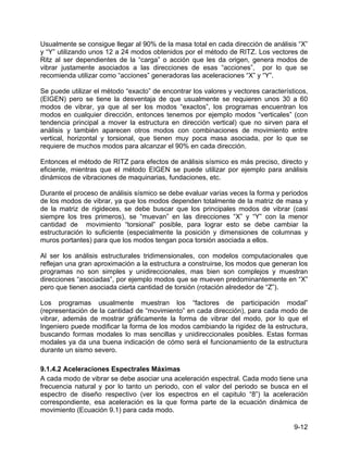 9-12
Usualmente se consigue llegar al 90% de la masa total en cada dirección de análisis “X”
y “Y” utilizando unos 12 a 24 modos obtenidos por el método de RITZ. Los vectores de
Ritz al ser dependientes de la “carga” o acción que les da origen, genera modos de
vibrar justamente asociados a las direcciones de esas “acciones”, por lo que se
recomienda utilizar como “acciones” generadoras las aceleraciones “X” y “Y”.
Se puede utilizar el método “exacto” de encontrar los valores y vectores característicos,
(EIGEN) pero se tiene la desventaja de que usualmente se requieren unos 30 a 60
modos de vibrar, ya que al ser los modos “exactos”, los programas encuentran los
modos en cualquier dirección, entonces tenemos por ejemplo modos “verticales” (con
tendencia principal a mover la estructura en dirección vertical) que no sirven para el
análisis y también aparecen otros modos con combinaciones de movimiento entre
vertical, horizontal y torsional, que tienen muy poca masa asociada, por lo que se
requiere de muchos modos para alcanzar el 90% en cada dirección.
Entonces el método de RITZ para efectos de análisis sísmico es más preciso, directo y
eficiente, mientras que el método EIGEN se puede utilizar por ejemplo para análisis
dinámicos de vibraciones de maquinarias, fundaciones, etc.
Durante el proceso de análisis sísmico se debe evaluar varias veces la forma y periodos
de los modos de vibrar, ya que los modos dependen totalmente de la matriz de masa y
de la matriz de rigideces, se debe buscar que los principales modos de vibrar (casi
siempre los tres primeros), se “muevan” en las direcciones “X” y “Y” con la menor
cantidad de movimiento “torsional” posible, para lograr esto se debe cambiar la
estructuración lo suficiente (especialmente la posición y dimensiones de columnas y
muros portantes) para que los modos tengan poca torsión asociada a ellos.
Al ser los análisis estructurales tridimensionales, con modelos computacionales que
reflejan una gran aproximación a la estructura a construirse, los modos que generan los
programas no son simples y unidireccionales, mas bien son complejos y muestran
direcciones “asociadas”, por ejemplo modos que se mueven predominantemente en “X”
pero que tienen asociada cierta cantidad de torsión (rotación alrededor de “Z”).
Los programas usualmente muestran los “factores de participación modal”
(representación de la cantidad de “movimiento” en cada dirección), para cada modo de
vibrar, además de mostrar gráficamente la forma de vibrar del modo, por lo que el
Ingeniero puede modificar la forma de los modos cambiando la rigidez de la estructura,
buscando formas modales lo mas sencillas y unidireccionales posibles. Estas formas
modales ya da una buena indicación de cómo será el funcionamiento de la estructura
durante un sismo severo.
9.1.4.2 Aceleraciones Espectrales Máximas
A cada modo de vibrar se debe asociar una aceleración espectral. Cada modo tiene una
frecuencia natural y por lo tanto un periodo, con el valor del periodo se busca en el
espectro de diseño respectivo (ver los espectros en el capitulo “8”) la aceleración
correspondiente, esa aceleración es la que forma parte de la ecuación dinámica de
movimiento (Ecuación 9.1) para cada modo.
 