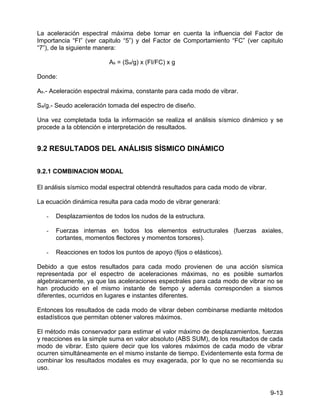 9-13
La aceleración espectral máxima debe tomar en cuenta la influencia del Factor de
Importancia “FI” (ver capitulo “5”) y del Factor de Comportamiento “FC” (ver capitulo
“7”), de la siguiente manera:
As = (Sa/g) x (FI/FC) x g
Donde:
As.- Aceleración espectral máxima, constante para cada modo de vibrar.
Sa/g.- Seudo aceleración tomada del espectro de diseño.
Una vez completada toda la información se realiza el análisis sísmico dinámico y se
procede a la obtención e interpretación de resultados.
9.2 RESULTADOS DEL ANÁLISIS SÍSMICO DINÁMICO
9.2.1 COMBINACION MODAL
El análisis sísmico modal espectral obtendrá resultados para cada modo de vibrar.
La ecuación dinámica resulta para cada modo de vibrar generará:
- Desplazamientos de todos los nudos de la estructura.
- Fuerzas internas en todos los elementos estructurales (fuerzas axiales,
cortantes, momentos flectores y momentos torsores).
- Reacciones en todos los puntos de apoyo (fijos o elásticos).
Debido a que estos resultados para cada modo provienen de una acción sísmica
representada por el espectro de aceleraciones máximas, no es posible sumarlos
algebraicamente, ya que las aceleraciones espectrales para cada modo de vibrar no se
han producido en el mismo instante de tiempo y además corresponden a sismos
diferentes, ocurridos en lugares e instantes diferentes.
Entonces los resultados de cada modo de vibrar deben combinarse mediante métodos
estadísticos que permitan obtener valores máximos.
El método más conservador para estimar el valor máximo de desplazamientos, fuerzas
y reacciones es la simple suma en valor absoluto (ABS SUM), de los resultados de cada
modo de vibrar. Esto quiere decir que los valores máximos de cada modo de vibrar
ocurren simultáneamente en el mismo instante de tiempo. Evidentemente esta forma de
combinar los resultados modales es muy exagerada, por lo que no se recomienda su
uso.
 