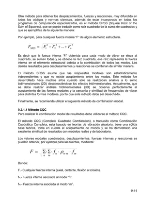 9-14
Otro método para obtener los desplazamientos, fuerzas y reacciones, muy difundido en
todos los códigos y normas sísmicas, además de estar incorporado en todos los
programas de computación especializados, es el método SRSS (Square Root of the
Sum of Squares), que se puede traducir como raíz cuadrada de la suma de cuadrados y
que se ejemplifica de la siguiente manera:
Por ejemplo, para cualquier fuerza interna “F” de algún elemento estructural.
2
2
2
2
1 ... n
SRSS F
F
F
F +
+
+
=
Es decir que la fuerza interna “Fi” obtenida para cada modo de vibrar se eleva al
cuadrado, se suman todas y se obtiene la raíz cuadrada, esa raíz representa la fuerza
interna en el elemento estructural debida a la contribución de todos los modos. Los
demás resultados para desplazamientos y reacciones se combinan de similar manera.
El método SRSS asume que las respuestas modales son estadísticamente
independientes y que no existe acoplamiento entre los modos. Este método fue
desarrollado hace muchos años cuando sólo se realizaban análisis a lo sumo
bidimensionales (2D) desconociéndose los efectos tridimensionales. Actualmente, que
se debe realizar análisis tridimensionales (3D) se observa perfectamente el
acoplamiento de las formas modales y la cercanía y similitud de frecuencias de vibrar
para distintas formas modales, por lo que este método debe ser desechado.
Finalmente, se recomienda utilizar el siguiente método de combinación modal.
9.2.1.1 Método CQC
Para realizar la combinación modal de resultados debe utilizarse el método CQC.
El método CQC (Complete Cuadratic Combination), o traducido como Combinación
Cuadrática Completa, esta basado en teorías de vibración aleatoria, tiene una sólida
base teórica, toma en cuenta el acoplamiento de modos y se ha demostrado una
excelente similitud de resultados con modelos reales y de laboratorio.
Los valores modales combinados, desplazamientos, fuerzas internas y reacciones se
pueden obtener, por ejemplo para las fuerzas, mediante:
m
m
n
n
m
n
f
f
F ⋅
⋅
⋅
Σ
⋅
Σ
= ⋅
ρ
Donde:
F.- Cualquier fuerza interna (axial, cortante, flexión o torsión).
fn.- Fuerza interna asociada al modo “n”.
fm.- Fuerza interna asociada al modo “m”.
 
