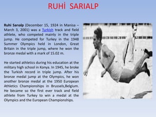RUHİ SARIALP
Ruhi Sarıalp (December 15, 1924 in Manisa –
March 3, 2001) was a Turkish track and field
athlete, who competed mainly in the triple
jump. He competed for Turkey in the 1948
Summer Olympics held in London, Great
Britain in the triple jump, where he won the
bronze medal with a mark of 15.02 m.
He started athletics during his education at the
military high school in Konya. In 1945, he broke
the Turkish record in triple jump. After his
bronze medal jump at the Olympics, he won
another bronze medal at the 1950 European
Athletics Championships in Brussels,Belgium.
He became so the first ever track and field
athlete from Turkey to win a medal at the
Olympics and the European Championships.
 
