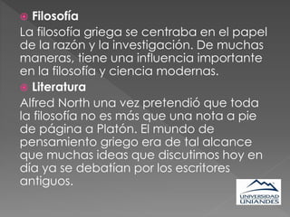  Filosofía
La filosofía griega se centraba en el papel
de la razón y la investigación. De muchas
maneras, tiene una influencia importante
en la filosofía y ciencia modernas.
 Literatura
Alfred North una vez pretendió que toda
la filosofía no es más que una nota a pie
de página a Platón. El mundo de
pensamiento griego era de tal alcance
que muchas ideas que discutimos hoy en
día ya se debatían por los escritores
antiguos.
 