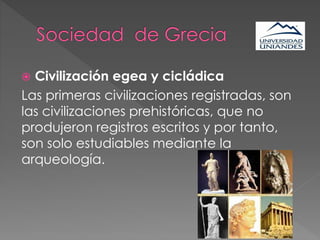  Civilización egea y cicládica
Las primeras civilizaciones registradas, son
las civilizaciones prehistóricas, que no
produjeron registros escritos y por tanto,
son solo estudiables mediante la
arqueología.
 