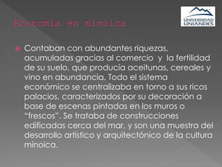  Contaban con abundantes riquezas,
acumuladas gracias al comercio y la fertilidad
de su suelo, que producía aceitunas, cereales y
vino en abundancia. Todo el sistema
económico se centralizaba en torno a sus ricos
palacios, caracterizados por su decoración a
base de escenas pintadas en los muros o
“frescos”. Se trataba de construcciones
edificadas cerca del mar, y son una muestra del
desarrollo artístico y arquitectónico de la cultura
minoica.
 