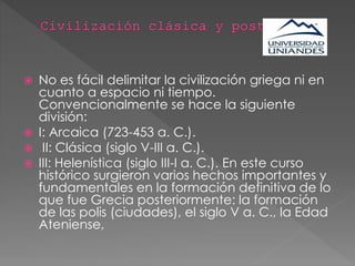  No es fácil delimitar la civilización griega ni en
cuanto a espacio ni tiempo.
Convencionalmente se hace la siguiente
división:
 I: Arcaica (723-453 a. C.).
 II: Clásica (siglo V-III a. C.).
 III: Helenística (siglo III-I a. C.). En este curso
histórico surgieron varios hechos importantes y
fundamentales en la formación definitiva de lo
que fue Grecia posteriormente: la formación
de las polis (ciudades), el siglo V a. C., la Edad
Ateniense,
 