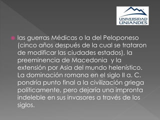  las guerras Médicas o la del Peloponeso
(cinco años después de la cual se trataron
de modificar las ciudades estados), la
preeminencia de Macedonia y la
extensión por Asia del mundo helenístico.
La dominación romana en el siglo II a. C.
pondría punto final a la civilización griega
políticamente, pero dejaría una impronta
indeleble en sus invasores a través de los
siglos.
 