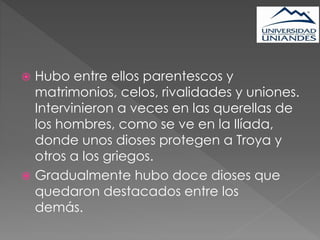  Hubo entre ellos parentescos y
matrimonios, celos, rivalidades y uniones.
Intervinieron a veces en las querellas de
los hombres, como se ve en la Ilíada,
donde unos dioses protegen a Troya y
otros a los griegos.
 Gradualmente hubo doce dioses que
quedaron destacados entre los
demás.
 