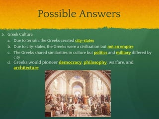 Possible Answers
5. Greek Culture
a. Due to terrain, the Greeks created city-states
b. Due to city-states, the Greeks were a civilization but not an empire
c. The Greeks shared similarities in culture but politics and military differed by
city
d. Greeks would pioneer democracy, philosophy, warfare, and
architecture
 