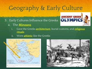 Geography & Early Culture
3. Early Cultures Influence the Greeks
a. The Minoans
i. Gave the Greeks architecture, burial customs, and religious
rituals
ii. Were athletic like the Greeks
 