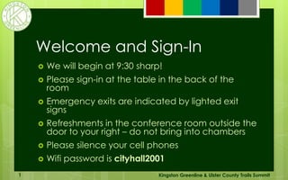 Welcome and Sign-In
 We will begin at 9:30 sharp!
 Please sign-in at the table in the back of the
room
 Emergency exits are indicated by lighted exit
signs
 Refreshments in the conference room outside the
door to your right – do not bring into chambers
 Please silence your cell phones
 Wifi password is cityhall2001
Kingston Greenline & Ulster County Trails Summit1
 