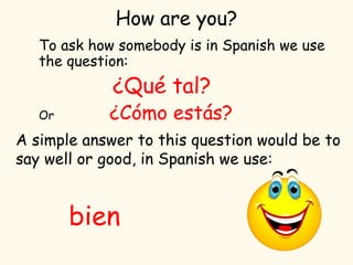How are you?
To ask how somebody is in Spanish we use
the question:
¿Qué tal?
Or ¿Cómo estás?
A simple answer to this question would be to
say well or good, in Spanish we use:
bien
 