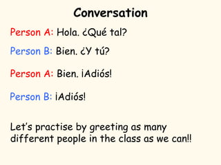 Conversation
Person A: Hola. ¿Qué tal?
Person B: Bien. ¿Y tú?
Person A: Bien. ¡Adiós!
Person B: ¡Adiós!
Let’s practise by greeting as many
different people in the class as we can!!
 