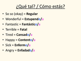 ¿Qué tal? / Cómo estás?
• So so (okay) = Regular
• Wonderful = Estupendo/a
• Fantastic = Fantástico/a
• Terrible = Fatal
• Tired = Cansado/a
• Happy = Contento/a
• Sick = Enfermo/a
• Angry = Enfadado/a
 
