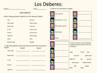 Los Deberes:
3. Rewrite this conversation in English
Hola. ¿Qué tal?
Estoy Muy bien. ¿Y tú?
Estoy regular, gracias.
¡Hasta luego!
¡Adiós!
____________________
____________________
____________________
____________________
____________________
4. Try to write your own conversation
in Spanish using the words in the box
to help you.
____________________
____________________
____________________
____________________
____________________
adiós ¿Y tú? bien
muy bien buenos días
¿Qué tal? mal gracias
hasta luego buenas noches
hola regular
fatal estoy
 