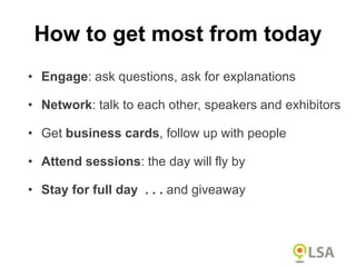 • Engage: ask questions, ask for explanations
• Network: talk to each other, speakers and exhibitors
• Get business cards, follow up with people
• Attend sessions: the day will fly by
• Stay for full day . . . and giveaway
How to get most from today
 