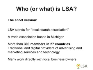 Who (or what) is LSA?
The short version:
LSA stands for “local search association”
A trade association based in Michigan
More than 300 members in 27 countries.
Traditional and digital providers of advertising and
marketing services and technology
Many work directly with local business owners
 