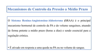 Mecanismos de Controlo da Pressão a Médio Prazo
O Sistema Renina-Angiotensina-Aldosterona (SRAA) é o principal
mecanismo hormonal de controlo da PA e do volume sanguíneo, atuando
de forma potente a médio prazo (horas a dias) e sendo essencial para a
regulação crónica.
• É ativado em resposta a uma queda na PA ou no volume de sangue.
 