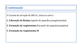 Continuação
A Cascata de ativação do SRAA, inicia-se com a:
1. Liberação da Renina (apartir do aparelho justaglomerular)
2. Formação da Angiotensina I (a partir do angiotensinogênio)
3. Formação da Angiotensina II
 