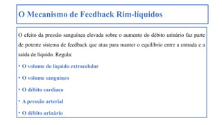 O Mecanismo de Feedback Rim-líquidos
O efeito da pressão sanguínea elevada sobre o aumento do débito urinário faz parte
de potente sistema de feedback que atua para manter o equilíbrio entre a entrada e a
saída de líquido. Regula:
• O volume do líquido extracelular
• O volume sanguíneo
• O débito cardíaco
• A pressão arterial
• O débito urinário
 