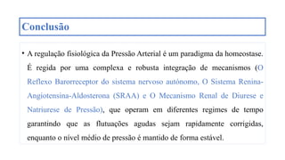 Conclusão
• A regulação fisiológica da Pressão Arterial é um paradigma da homeostase.
É regida por uma complexa e robusta integração de mecanismos (O
Reflexo Barorreceptor do sistema nervoso autónomo, O Sistema Renina-
Angiotensina-Aldosterona (SRAA) e O Mecanismo Renal de Diurese e
Natriurese de Pressão), que operam em diferentes regimes de tempo
garantindo que as flutuações agudas sejam rapidamente corrigidas,
enquanto o nível médio de pressão é mantido de forma estável.
 