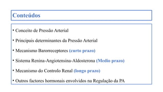 Conteúdos
• Conceito de Pressão Arterial
• Principais determinantes da Pressão Arterial
• Mecanismo Barorreceptores (curto prazo)
• Sistema Renina-Angiotensina-Aldosterona (Medio prazo)
• Mecanismo do Controlo Renal (longo prazo)
• Outros factores hormonais envolvidos na Regulação da PA
 