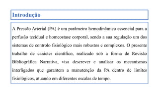 Introdução
A Pressão Arterial (PA) é um parâmetro hemodinâmico essencial para a
perfusão tecidual e homeostase corporal, sendo a sua regulação um dos
sistemas de controlo fisiológico mais robustos e complexos. O presente
trabalho de carácter científico, realizado sob a forma de Revisão
Bibliográfica Narrativa, visa descrever e analisar os mecanismos
interligados que garantem a manutenção da PA dentro de limites
fisiológicos, atuando em diferentes escalas de tempo.
 