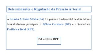 Determinantes e Regulação da Pressão Arterial
A Pressão Arterial Média (PA) é o produto fundamental de dois fatores
hemodinâmicos principais: o Débito Cardíaco (DC) e a Resistência
Periférica Total (RPT).
 