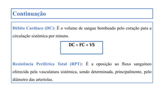 Continuação
Débito Cardíaco (DC): É o volume de sangue bombeado pelo coração para a
circulação sistémica por minuto.
Resistência Periférica Total (RPT): É a oposição ao fluxo sanguíneo
oferecida pela vasculatura sistémica, sendo determinada, principalmente, pelo
diâmetro das arteríolas.
 