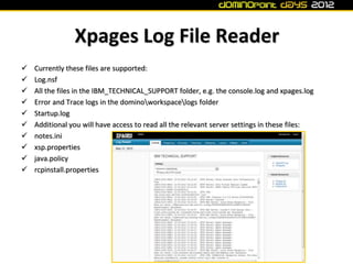 Xpages Log File Reader
   Currently these files are supported:
   Log.nsf
   All the files in the IBM_TECHNICAL_SUPPORT folder, e.g. the console.log and xpages.log
   Error and Trace logs in the dominoworkspacelogs folder
   Startup.log
   Additional you will have access to read all the relevant server settings in these files:
   notes.ini
   xsp.properties
   java.policy
   rcpinstall.properties
 