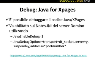 Debug: Java for Xpages
E’ possibile debuggare il codice Java/XPages
Va abilitato sul Notes.INI del server Domino
 utilizzando
  – JavaEnableDebug=1
  – JavaDebugOptions=transport=dt_socket,server=y,
    suspend=y,address=*portnumber*

  http://www-10.lotus.com/ldd/ddwiki.nsf/dx/Debug_Java_for_XPages_in_NSFs
 