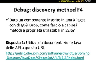 Debug: discovery method F4
Dato un componente inserito in una XPages
 con drag & Drop, come faccio a capire i
 metodi e proprietà utilizzabili in SSJS?

Risposta 1: Utilizzo la documentazione Java
delle API a questo URL
http://public.dhe.ibm.com/software/dw/lotus/Domino
-Designer/JavaDocs/XPagesExtAPI/8.5.2/index.html
 