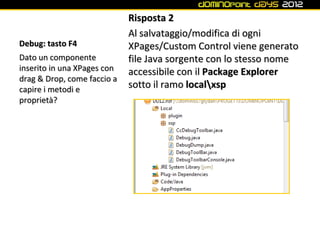 Risposta 2
                             Al salvataggio/modifica di ogni
Debug: tasto F4              XPages/Custom Control viene generato
Dato un componente           file Java sorgente con lo stesso nome
inserito in una XPages con   accessibile con il Package Explorer
drag & Drop, come faccio a
capire i metodi e
                             sotto il ramo localxsp
proprietà?
 