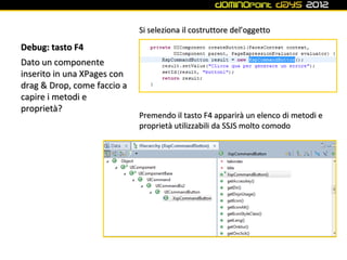 Si seleziona il costruttore del’oggetto

Debug: tasto F4
Dato un componente
inserito in una XPages con
drag & Drop, come faccio a
capire i metodi e
proprietà?
                             Premendo il tasto F4 apparirà un elenco di metodi e
                             proprietà utilizzabili da SSJS molto comodo
 