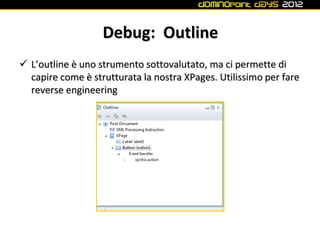 Debug: Outline
 L’outline è uno strumento sottovalutato, ma ci permette di
  capire come è strutturata la nostra XPages. Utilissimo per fare
  reverse engineering
 