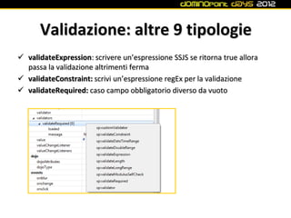 Validazione: altre 9 tipologie
 validateExpression: scrivere un’espressione SSJS se ritorna true allora
  passa la validazione altrimenti ferma
 validateConstraint: scrivi un’espressione regEx per la validazione
 validateRequired: caso campo obbligatorio diverso da vuoto
 