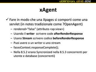 xAgent
 Fare in modo che una Xpages si comporti come una
  servlet (in notes tradizionale come ?OpenAgent)
  –   rendered="false" (attributo <xp:view>)
  –   Usando il writer scrivere code afterRenderResponse
  –   Usano Stream scrivere codice beforeRenderResponse
  –   Puoi avere o un writer o uno stream
  –   facesContext.responseComplete();
  –   Nella 8.5.2 erano Syncronized nella 8.5.3 concorrenti per
      utente e database (concorrenti)
 