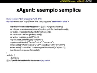 xAgent: esempio semplice
<?xml version="1.0" encoding="UTF-8"?>
<xp:view xmlns:xp="http://www.ibm.com/xsp/core" rendered="false">

    <xp:this.beforeRenderResponse><![CDATA[#{javascript:try {
    var uName = session.createName(session.getEffectiveUserName());
    var exCon = facesContext.getExternalContext();
    var response = exCon.getResponse();
    var writer = response.getWriter();
    response.setContentType("text/xml");
    response.setHeader("Cache-Control", "no-cache");
    writer.write("<?xml version="1.0" encoding="UTF-8"?>n");
    writer.write("<test>Ciao "+uName.getAbbreviated()+"</test>");
    facesContext.responseComplete();
}
catch (e) {
     _dump(e);
}}]]></xp:this.beforeRenderResponse></xp:view>
 
