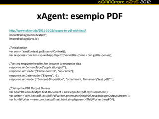xAgent: esempio PDF
http://www.eknori.de/2011-10-25/xpages-to-pdf-with-itext/
importPackage(com.itextpdf);
importPackage(java.io);

//Initialization
var con = facesContext.getExternalContext();
var response:com.ibm.xsp.webapp.XspHttpServletResponse = con.getResponse();

//setting response headers for browser to recognize data
response.setContentType(“application/pdf”);
response.setHeader(“Cache-Control”, “no-cache”);
response.setDateHeader(“Expires”, -1);
response.setHeader( “Content-Disposition”, “attachment; filename=”test.pdf”" );

// Setup the PDF Output Stream
var newPDF:com.itextpdf.text.Document = new com.itextpdf.text.Document();
var writer = com.itextpdf.text.pdf.PdfWriter.getInstance(newPDF,response.getOutputStream());
var htmlWorker = new com.itextpdf.text.html.simpleparser.HTMLWorker(newPDF);
 
