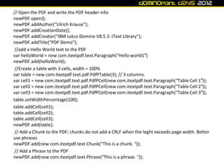 // Open the PDF and write the PDF header info
newPDF.open();
newPDF.addAuthor(“Ulrich Krause”);
newPDF.addCreationDate();
newPDF.addCreator(“IBM Lotus Domino V8.5.3 :iText Library”);
newPDF.addTitle(“PDF Demo”);
 //add a Hello World text to the PDF
var helloWorld = new com.itextpdf.text.Paragraph(“Hello world1″)
newPDF.add(helloWorld);
 //Create a table with 3 cells, width = 100%
var table = new com.itextpdf.text.pdf.PdfPTable(3); // 3 columns.
var cell1 = new com.itextpdf.text.pdf.PdfPCell(new com.itextpdf.text.Paragraph(“Table Cell 1″));
var cell2 = new com.itextpdf.text.pdf.PdfPCell(new com.itextpdf.text.Paragraph(“Table Cell 2″));
var cell3 = new com.itextpdf.text.pdf.PdfPCell(new com.itextpdf.text.Paragraph(“Table Cell 3″));
table.setWidthPercentage(100);
table.addCell(cell1);
table.addCell(cell2);
table.addCell(cell3);
newPDF.add(table);
 // Add a Chunk to the PDF; chunks do not add a CRLF when the leght exceeds page width. Better
use phrases
newPDF.add(new com.itextpdf.text.Chunk(“This is a chunk. “));
 // Add a Phrase to the PDF
newPDF.add(new com.itextpdf.text.Phrase(“This is a phrase. “));
 