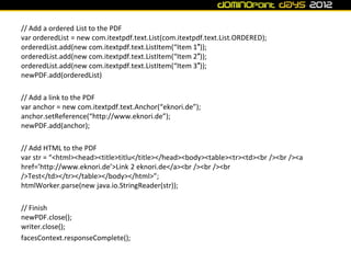// Add a ordered List to the PDF
var orderedList = new com.itextpdf.text.List(com.itextpdf.text.List.ORDERED);
orderedList.add(new com.itextpdf.text.ListItem(“Item 1″));
orderedList.add(new com.itextpdf.text.ListItem(“Item 2″));
orderedList.add(new com.itextpdf.text.ListItem(“Item 3″));
newPDF.add(orderedList)

// Add a link to the PDF
var anchor = new com.itextpdf.text.Anchor(“eknori.de”);
anchor.setReference(“http://www.eknori.de”);
newPDF.add(anchor);

// Add HTML to the PDF
var str = “<html><head><title>titlu</title></head><body><table><tr><td><br /><br /><a
href=’http://www.eknori.de’>Link 2 eknori.de</a><br /><br /><br
/>Test</td></tr></table></body></html>”;
htmlWorker.parse(new java.io.StringReader(str));

// Finish
newPDF.close();
writer.close();
facesContext.responseComplete();
 