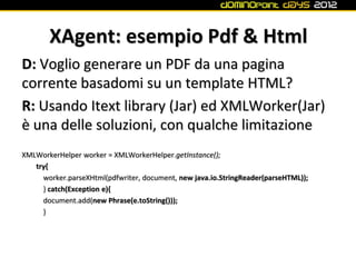 XAgent: esempio Pdf & Html
D: Voglio generare un PDF da una pagina
corrente basadomi su un template HTML?
R: Usando Itext library (Jar) ed XMLWorker(Jar)
è una delle soluzioni, con qualche limitazione
XMLWorkerHelper worker = XMLWorkerHelper.getInstance();
   try{
     worker.parseXHtml(pdfwriter, document, new java.io.StringReader(parseHTML));
     } catch(Exception e){
     document.add(new Phrase(e.toString()));
     }
 