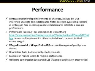 Performance
 Lentezza Designer dopo inserimento di una vista, a causa del DDE
  inserendo una vista come datasource Notes potreste avere dei problemi
  di lentezza in fase di editing: rendete il datasource calcolato e sarà più
  performance.
 Peformance Profiling Tool scaricabile da Openntf.org
  http://www.openntf.org/projects/pmt.nsf/ProjectLookup/XPages%20Tool
  box permette di capire codice di blocco individuali che sono lenti ad
  essere eseguiti
 XPagesPreload=1 e XPagesPreloadDB=account/w-apps.nsf per il primo
  startup
 Disabilitare Build Automatically e farlo manuale
 Lavorare in replica locale da migliori performance
 Utilizzare compression Javascript&CSS (flag nelle application proprierties)
 