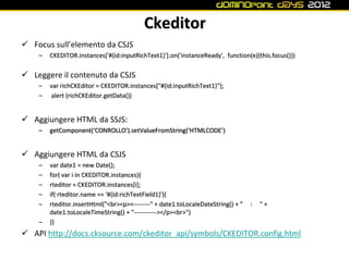 Ckeditor
 Focus sull’elemento da CSJS
    –   CKEDITOR.instances['#{id:inputRichText1}'].on('instanceReady', function(e){this.focus()})

 Leggere il contenuto da CSJS
    –   var richCKEditor = CKEDITOR.instances["#{id:inputRichText1}"];
    –   alert (richCKEditor.getData())


 Aggiungere HTML da SSJS:
    –   getComponent(‘CONROLLO’).setValueFromString(‘HTMLCODE’)


 Aggiungere HTML da CSJS
    –   var date1 = new Date();
    –   for( var i in CKEDITOR.instances){
    –   rteditor = CKEDITOR.instances[i];
    –   if( rteditor.name == '#{id:richTextField1}'){
    –   rteditor.insertHtml("<br><p><--------" + date1.toLocaleDateString() + "   :   "+
        date1.toLocaleTimeString() + "-----------></p><br>")
    –   }}
 API http://docs.cksource.com/ckeditor_api/symbols/CKEDITOR.config.html
 
