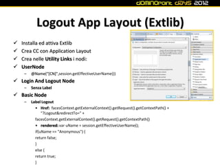 Logout App Layout (Extlib)
   Installa ed attiva Extlib
   Crea CC con Application Layout
   Crea nelle Utility Links i nodi:
   UserNode
     –   @Name("[CN]",session.getEffectiveUserName())
 Login And Logout Node
     –   Senza Label
 Basic Node
     –   Label Logout
           • Href: facesContext.getExternalContext().getRequest().getContextPath() +
               "?Logout&redirectTo=" +
           facesContext.getExternalContext().getRequest().getContextPath()
           • rendered: var uName = session.getEffectiveUserName();
           if(uName == "Anonymous") {
           return false;
           }
           else {
           return true;
           }
 