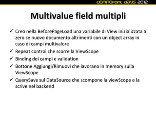 Multivalue field multipli
 Creo nella BeforePageLoad una variabile di View inizializzata a
  zero se nuovo documento altrimenti con un object array in
  caso di campi multivalore
 Repeat control che scorre la ViewScope
 Binding dei campi e validation
 Bottone Aggiungi/Rimuovi che lavorano in memory sulla
  ViewScope
 QuerySave sul DataSource che scompone la viewScope e la
  scrive nel backend
 