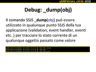 Debug: _dump(obj)
Il comando SSJS _dump(obj) può essere
utilizzato in qualunque punto SSJS della tua
applicazione (validation, event handler, eventi
etc..) per tracciare lo stato corrente di un
qualunque oggetto passato come valore
 