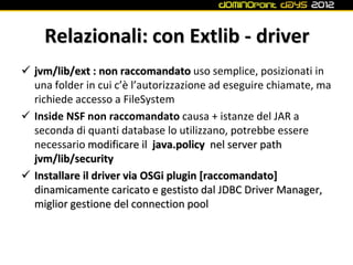 Relazionali: con Extlib - driver
 jvm/lib/ext : non raccomandato uso semplice, posizionati in
  una folder in cui c’è l’autorizzazione ad eseguire chiamate, ma
  richiede accesso a FileSystem
 Inside NSF non raccomandato causa + istanze del JAR a
  seconda di quanti database lo utilizzano, potrebbe essere
  necessario modificare il java.policy nel server path
  jvm/lib/security
 Installare il driver via OSGi plugin [raccomandato]
  dinamicamente caricato e gestisto dal JDBC Driver Manager,
  miglior gestione del connection pool
 