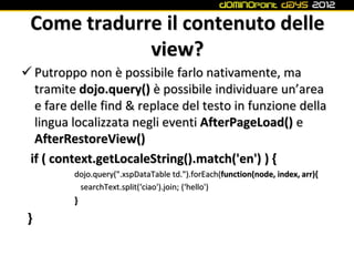 Come tradurre il contenuto delle
             view?
 Putroppo non è possibile farlo nativamente, ma
  tramite dojo.query() è possibile individuare un’area
  e fare delle find & replace del testo in funzione della
  lingua localizzata negli eventi AfterPageLoad() e
  AfterRestoreView()
 if ( context.getLocaleString().match('en') ) {
         dojo.query(".xspDataTable td.").forEach(function(node, index, arr){
          searchText.split(‘ciao').join; (‘hello')
         }
 }
 