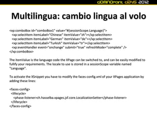 Multilingua: cambio lingua al volo
<xp:comboBox id="comboBox1" value="#{sessionScope.Language}">
 <xp:selectItem itemLabel="Chinese" itemValue="zh"></xp:selectItem>
 <xp:selectItem itemLabel="German" itemValue="de"></xp:selectItem>
 <xp:selectItem itemLabel="Turkish" itemValue="tr"></xp:selectItem>
 <xp:eventHandler event="onchange" submit="true" refreshMode="complete" />
</xp:comboBox>

The itemValue is the language code the XPage can be switched to, and can be easily modified to
fullify your requirements. The locale to use is stored in a sessionScope variable named
"Language".

To activate the XSnippet you have to modify the faces-config.xml of your XPages application by
adding these lines:

<faces-config>
 <lifecycle>
   <phase-listener>ch.hasselba.xpages.jsf.core.LocalizationSetter</phase-listener>
 </lifecycle>
</faces-config>
 
