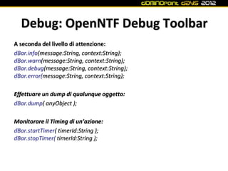 Debug: OpenNTF Debug Toolbar
A seconda del livello di attenzione:
dBar.info(message:String, context:String);
dBar.warn(message:String, context:String);
dBar.debug(message:String, context:String);
dBar.error(message:String, context:String);

Effettuare un dump di qualunque oggetto:
dBar.dump( anyObject );

Monitorare il Timing di un’azione:
dBar.startTimer( timerId:String );
dBar.stopTimer( timerId:String );
 