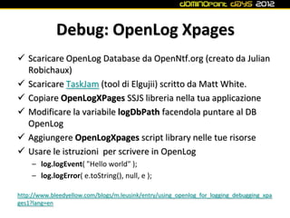 Debug: OpenLog Xpages
 Scaricare OpenLog Database da OpenNtf.org (creato da Julian
  Robichaux)
 Scaricare TaskJam (tool di Elgujii) scritto da Matt White.
 Copiare OpenLogXPages SSJS libreria nella tua applicazione
 Modificare la variabile logDbPath facendola puntare al DB
  OpenLog
 Aggiungere OpenLogXpages script library nelle tue risorse
 Usare le istruzioni per scrivere in OpenLog
     – log.logEvent( "Hello world" );
     – log.logError( e.toString(), null, e );

http://www.bleedyellow.com/blogs/m.leusink/entry/using_openlog_for_logging_debugging_xpa
ges1?lang=en
 